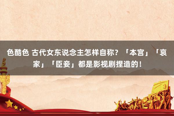 色酷色 古代女东说念主怎样自称？「本宫」「哀家」「臣妾」都是影视剧捏造的！