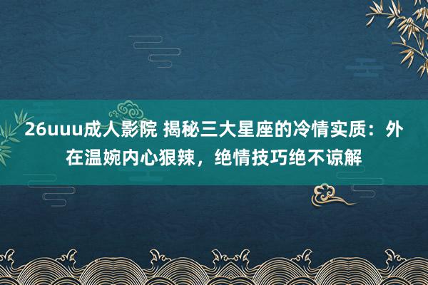 26uuu成人影院 揭秘三大星座的冷情实质：外在温婉内心狠辣，绝情技巧绝不谅解