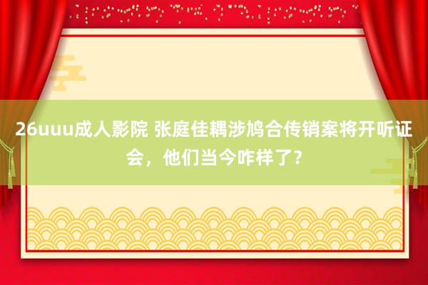 26uuu成人影院 张庭佳耦涉鸠合传销案将开听证会，他们当今咋样了？