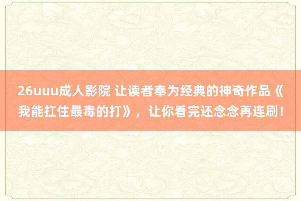 26uuu成人影院 让读者奉为经典的神奇作品《我能扛住最毒的打》，让你看完还念念再连刷！