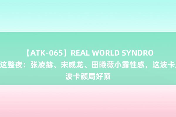 【ATK-065】REAL WORLD SYNDROME 成齐这整夜：张凌赫、宋威龙、田曦薇小露性感，这波卡颜局好顶