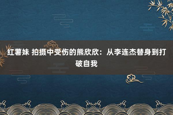 红薯妹 拍摄中受伤的熊欣欣：从李连杰替身到打破自我