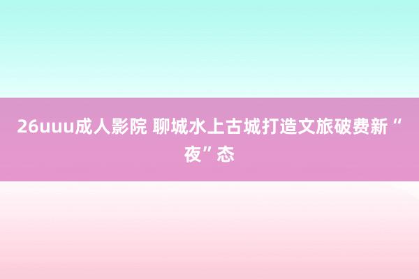 26uuu成人影院 聊城水上古城打造文旅破费新“夜”态