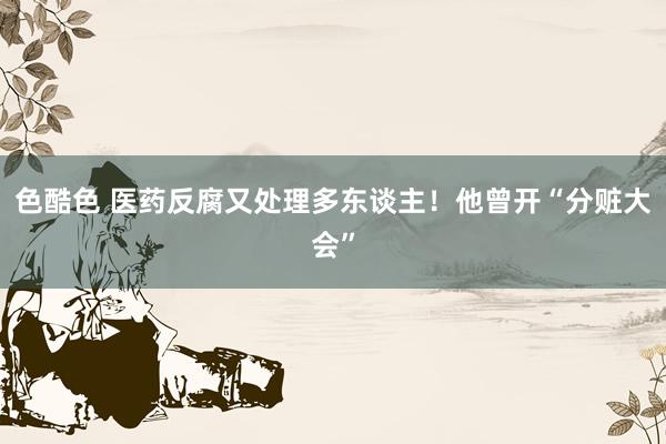 色酷色 医药反腐又处理多东谈主！他曾开“分赃大会”