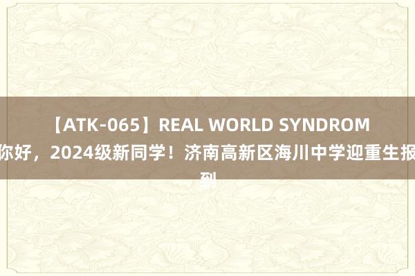 【ATK-065】REAL WORLD SYNDROME 你好，2024级新同学！济南高新区海川中学迎重生报到