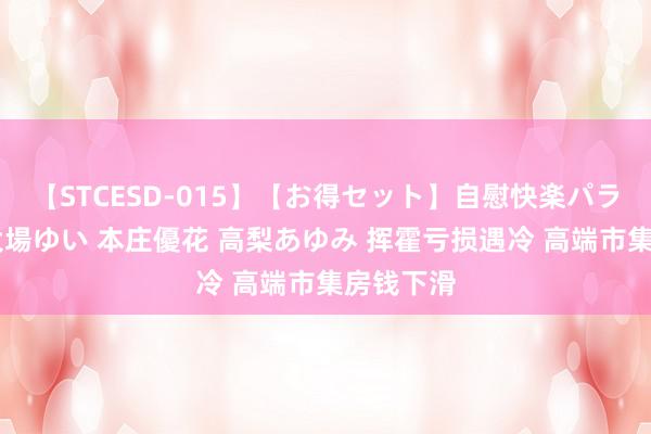 【STCESD-015】【お得セット】自慰快楽パラノイド 大場ゆい 本庄優花 高梨あゆみ 挥霍亏损遇冷 高端市集房钱下滑
