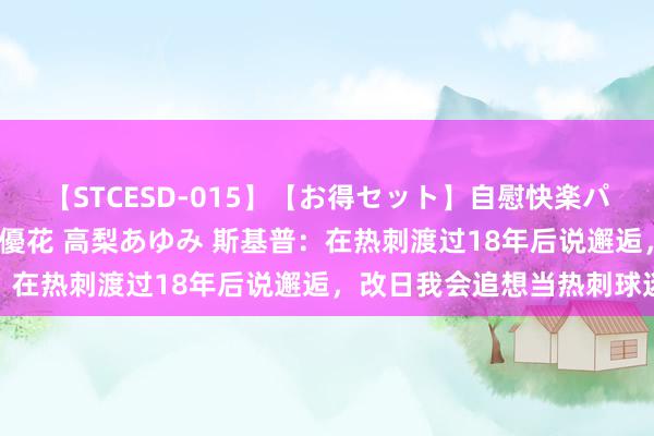 【STCESD-015】【お得セット】自慰快楽パラノイド 大場ゆい 本庄優花 高梨あゆみ 斯基普：在热刺渡过18年后说邂逅，改日我会追想当热刺球迷