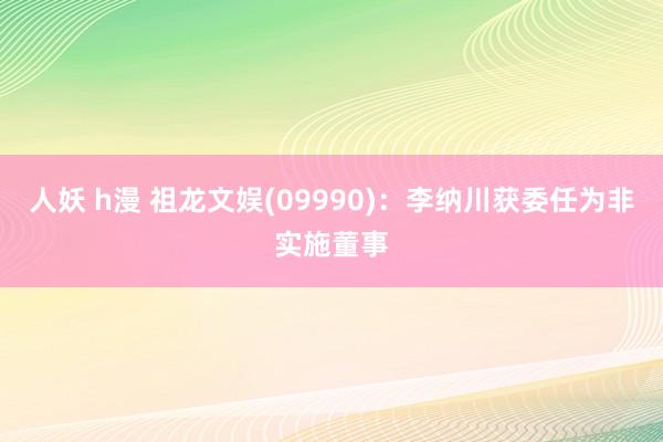 人妖 h漫 祖龙文娱(09990)：李纳川获委任为非实施董事