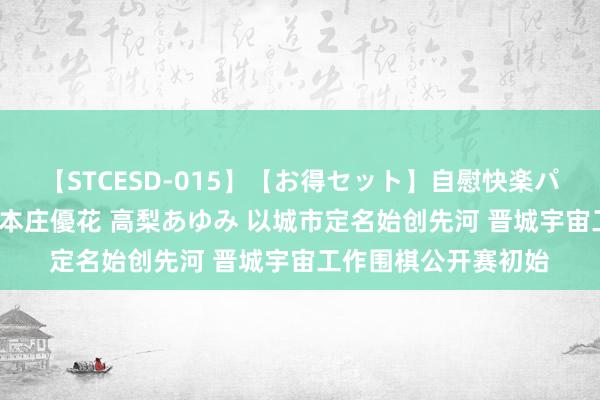 【STCESD-015】【お得セット】自慰快楽パラノイド 大場ゆい 本庄優花 高梨あゆみ 以城市定名始创先河 晋城宇宙工作围棋公开赛初始