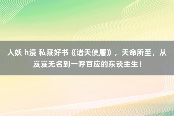 人妖 h漫 私藏好书《诸天使屠》，天命所至，从岌岌无名到一呼百应的东谈主生！