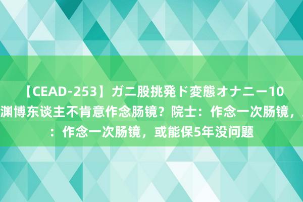 【CEAD-253】ガニ股挑発ド変態オナニー100人8時間 为什么渊博东谈主不肯意作念肠镜？院士：作念一次肠镜，或能保5年没问题