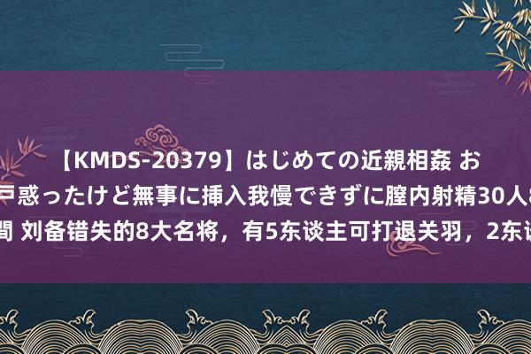 【KMDS-20379】はじめての近親相姦 おばさんの誘いに最初は戸惑ったけど無事に挿入我慢できずに膣内射精30人8時間 刘备错失的8大名将，有5东谈主可打退关羽，2东谈主打服孙权，3个边防大将