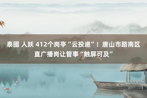 泰國 人妖 412个岗亭“云投递”！唐山市路南区直广播岗让管事“触屏可及”