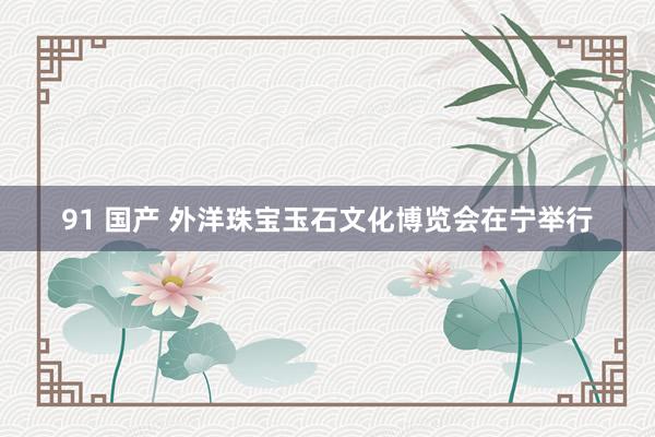 91 国产 外洋珠宝玉石文化博览会在宁举行