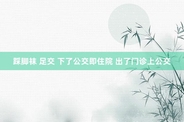 踩脚袜 足交 下了公交即住院 出了门诊上公交