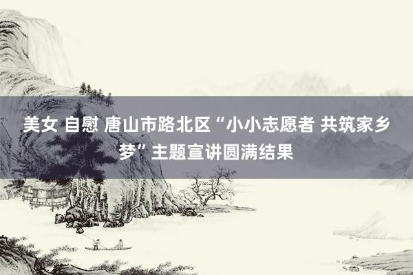 美女 自慰 唐山市路北区“小小志愿者 共筑家乡梦”主题宣讲圆满结果