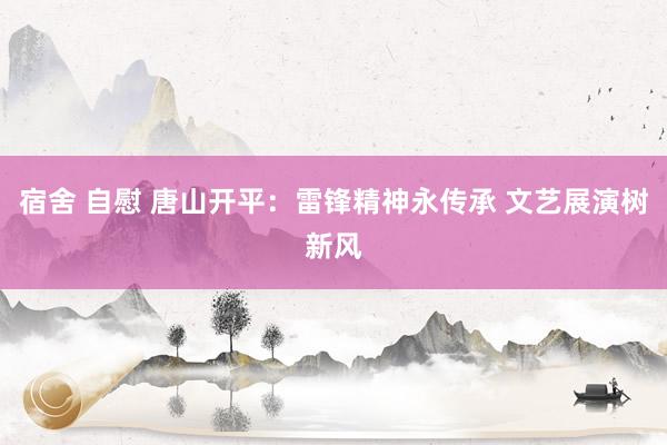 宿舍 自慰 唐山开平：雷锋精神永传承 文艺展演树新风
