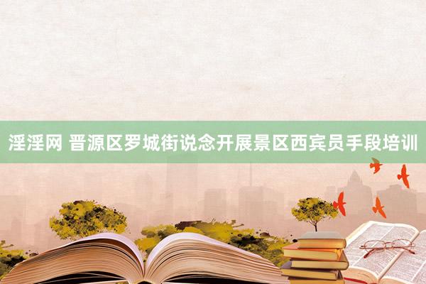 淫淫网 晋源区罗城街说念开展景区西宾员手段培训