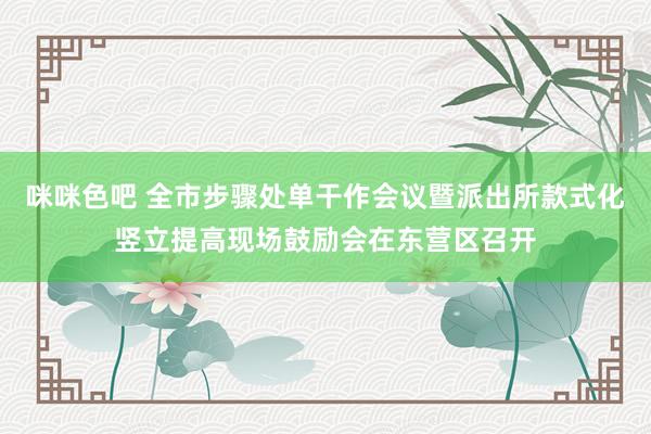 咪咪色吧 全市步骤处单干作会议暨派出所款式化竖立提高现场鼓励会在东营区召开