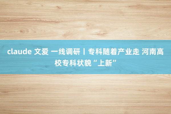 claude 文爱 一线调研丨专科随着产业走 河南高校专科状貌“上新”