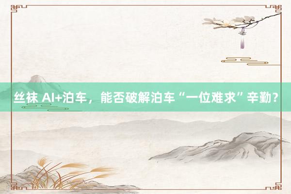 丝袜 AI+泊车，能否破解泊车“一位难求”辛勤？