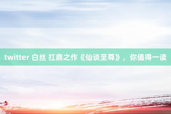 twitter 白丝 扛鼎之作《仙谈至尊》，你值得一读