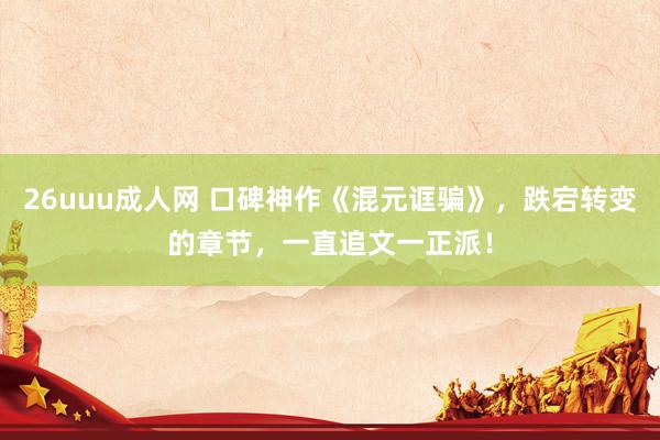 26uuu成人网 口碑神作《混元诓骗》，跌宕转变的章节，一直追文一正派！