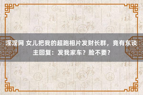 淫淫网 女儿把我的超跑相片发财长群，竟有东谈主回复：发我家车？脸不要？