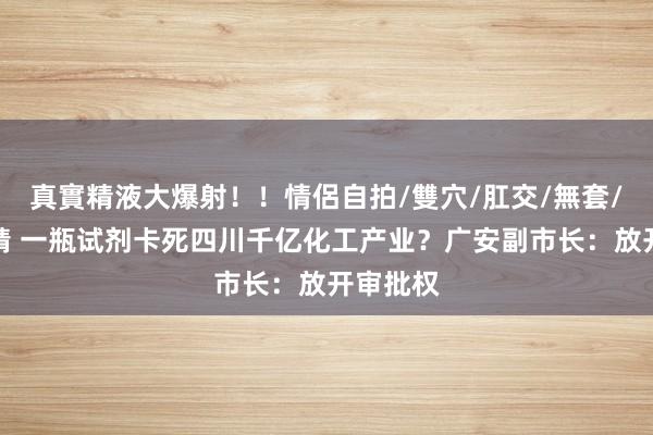 真實精液大爆射！！情侶自拍/雙穴/肛交/無套/大量噴精 一瓶试剂卡死四川千亿化工产业？广安副市长：放开审批权