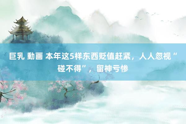 巨乳 動画 本年这5样东西贬值赶紧，人人忽视“碰不得”，留神亏惨