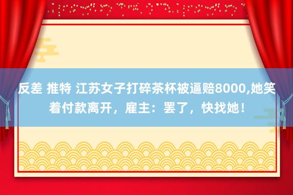 反差 推特 江苏女子打碎茶杯被逼赔8000,她笑着付款离开，雇主：罢了，快找她！