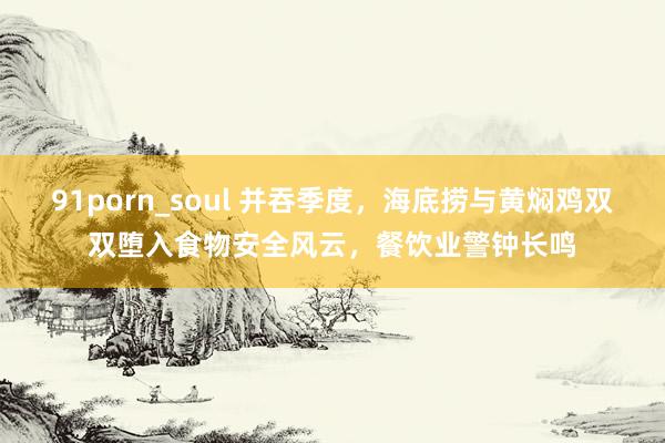 91porn_soul 并吞季度，海底捞与黄焖鸡双双堕入食物安全风云，餐饮业警钟长鸣
