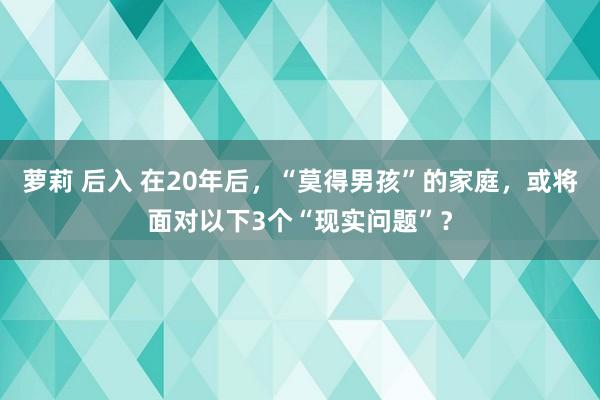 萝莉 后入 在20年后，“莫得男孩”的家庭，或将面对以下3个“现实问题”？