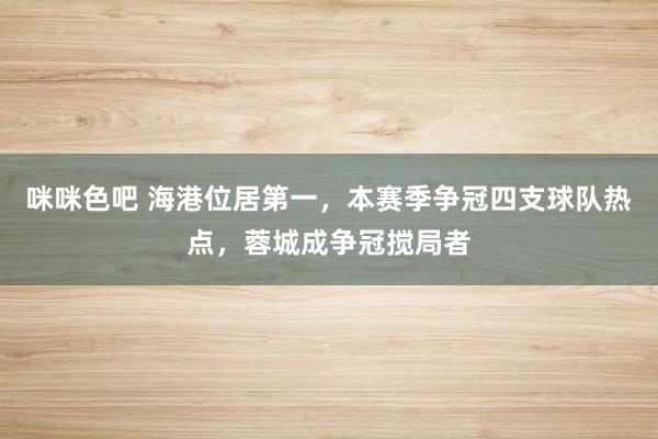 咪咪色吧 海港位居第一，本赛季争冠四支球队热点，蓉城成争冠搅局者