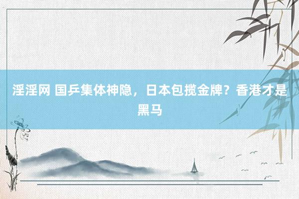 淫淫网 国乒集体神隐，日本包揽金牌？香港才是黑马