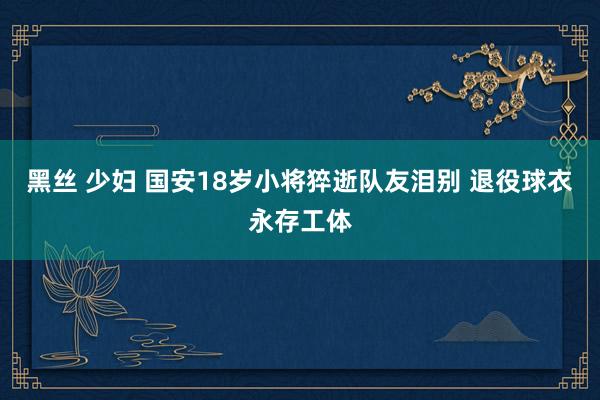 黑丝 少妇 国安18岁小将猝逝队友泪别 退役球衣永存工体