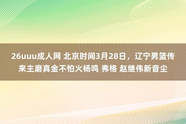 26uuu成人网 北京时间3月28日，辽宁男篮传来主磨真金不怕火杨鸣 弗格 赵继伟新音尘