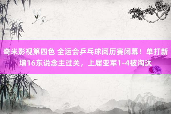 奇米影视第四色 全运会乒乓球阅历赛闭幕！单打新增16东说念主过关，上届亚军1-4被淘汰
