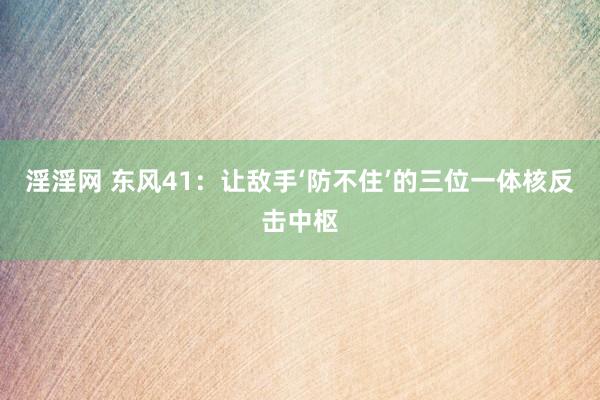淫淫网 东风41：让敌手‘防不住’的三位一体核反击中枢