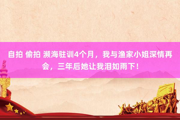自拍 偷拍 濒海驻训4个月，我与渔家小姐深情再会，三年后她让我泪如雨下！
