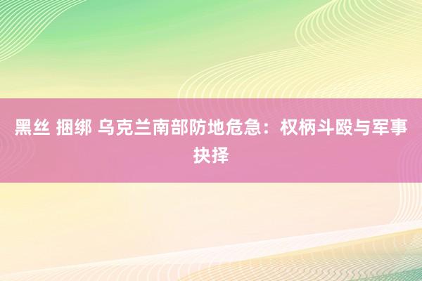 黑丝 捆绑 乌克兰南部防地危急：权柄斗殴与军事抉择