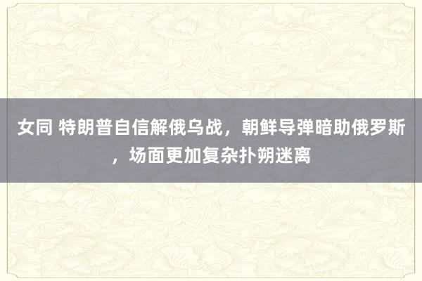 女同 特朗普自信解俄乌战，朝鲜导弹暗助俄罗斯，场面更加复杂扑朔迷离