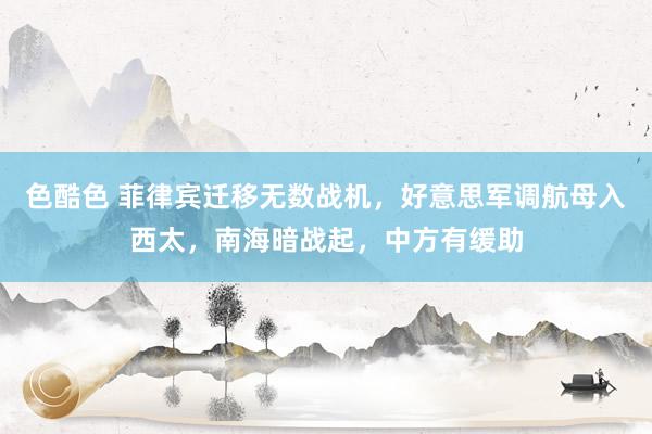 色酷色 菲律宾迁移无数战机，好意思军调航母入西太，南海暗战起，中方有缓助