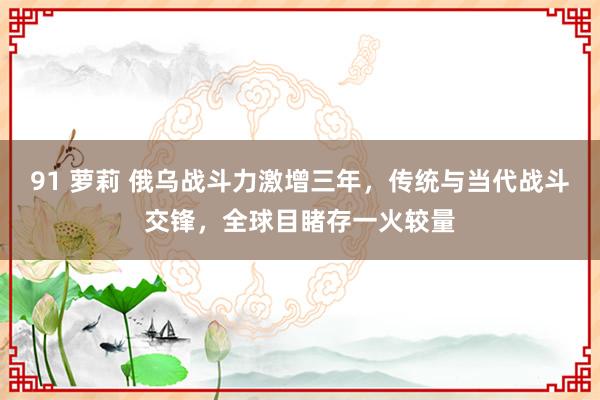 91 萝莉 俄乌战斗力激增三年，传统与当代战斗交锋，全球目睹存一火较量