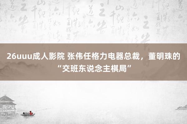 26uuu成人影院 张伟任格力电器总裁，董明珠的“交班东说念主棋局”