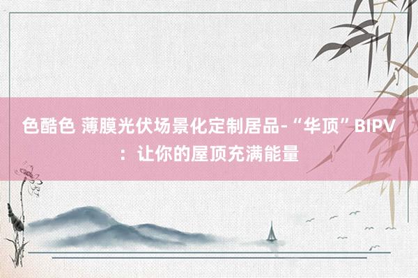 色酷色 薄膜光伏场景化定制居品-“华顶”BIPV：让你的屋顶充满能量