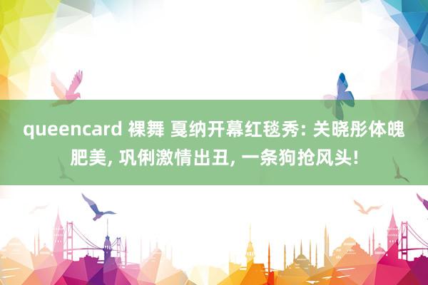 queencard 裸舞 戛纳开幕红毯秀: 关晓彤体魄肥美, 巩俐激情出丑, 一条狗抢风头!