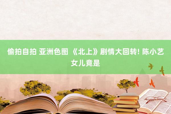 偷拍自拍 亚洲色图 《北上》剧情大回转! 陈小艺女儿竟是