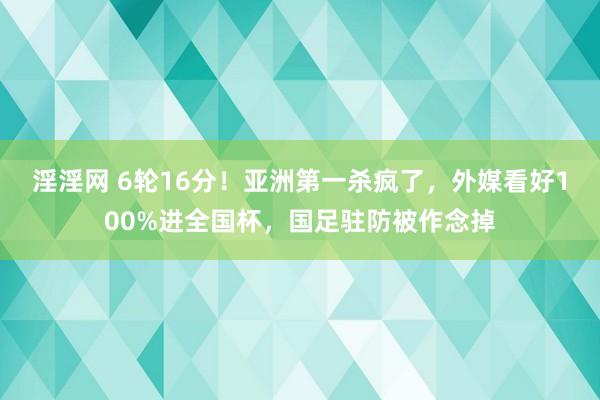 淫淫网 6轮16分！亚洲第一杀疯了，外媒看好100%进全国杯，国足驻防被作念掉