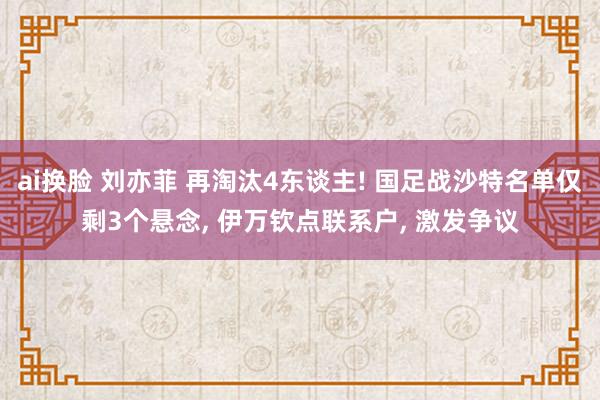 ai换脸 刘亦菲 再淘汰4东谈主! 国足战沙特名单仅剩3个悬念, 伊万钦点联系户, 激发争议